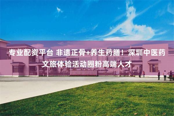 专业配资平台 非遗正骨+养生药膳！深圳中医药文旅体验活动圈粉高端人才