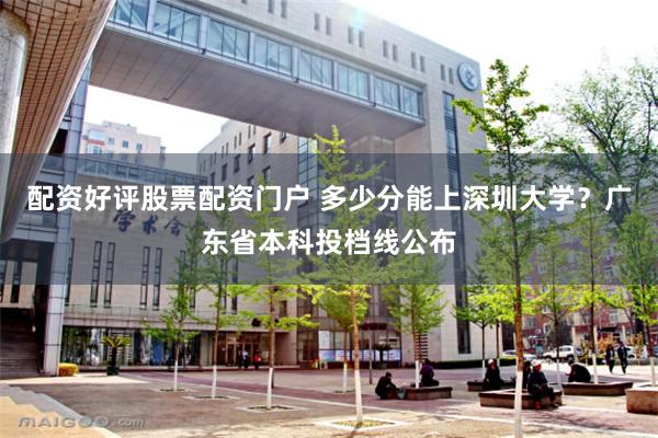 配资好评股票配资门户 多少分能上深圳大学？广东省本科投档线公布