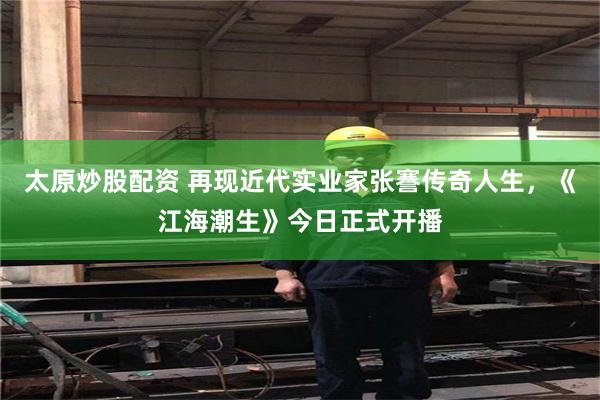 太原炒股配资 再现近代实业家张謇传奇人生，《江海潮生》今日正式开播