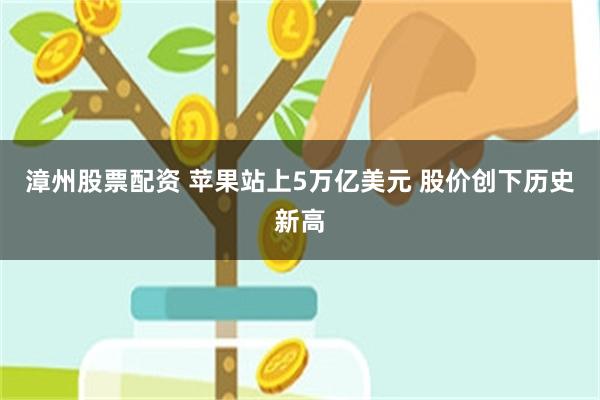 漳州股票配资 苹果站上5万亿美元 股价创下历史新高