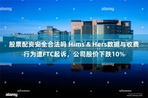 股票配资安全合法吗 Hims & Hers数据与收费行为遭FTC起诉，公司股价下跌10%