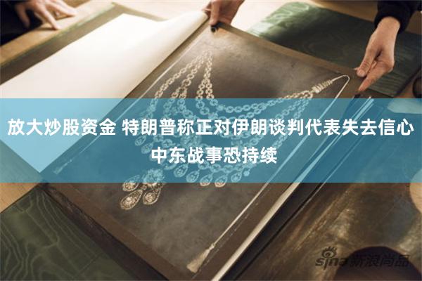 放大炒股资金 特朗普称正对伊朗谈判代表失去信心 中东战事恐持续