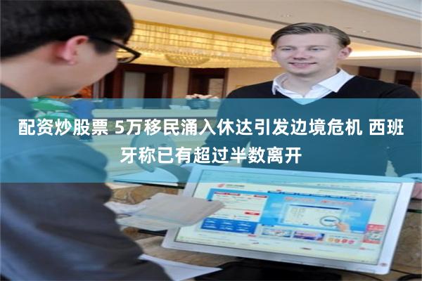配资炒股票 5万移民涌入休达引发边境危机 西班牙称已有超过半数离开