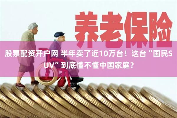 股票配资开户网 半年卖了近10万台！这台“国民SUV”到底懂不懂中国家庭？