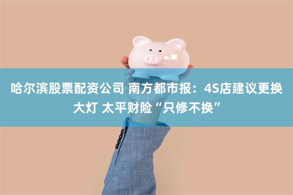 哈尔滨股票配资公司 南方都市报：4S店建议更换大灯 太平财险“只修不换”