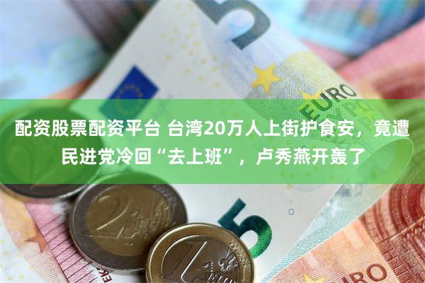 配资股票配资平台 台湾20万人上街护食安，竟遭民进党冷回“去上班”，卢秀燕开轰了