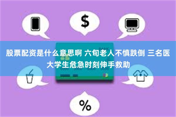 股票配资是什么意思啊 六旬老人不慎跌倒 三名医大学生危急时刻伸手救助