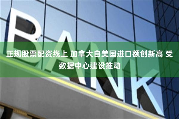 正规股票配资线上 加拿大自美国进口额创新高 受数据中心建设推动