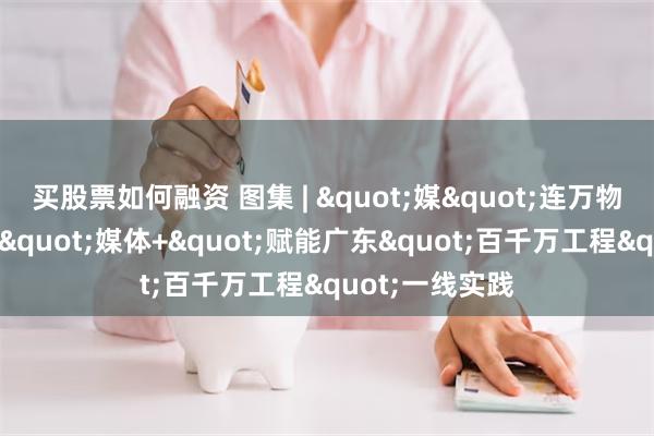 买股票如何融资 图集 | "媒"连万物，赋能百业："媒体+"赋能广东"百千万工程"一线实践